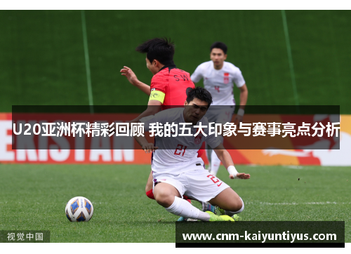 U20亚洲杯精彩回顾 我的五大印象与赛事亮点分析