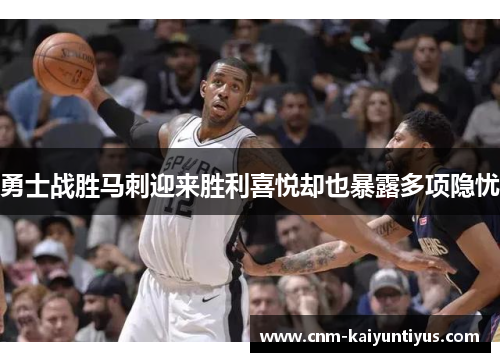 勇士战胜马刺迎来胜利喜悦却也暴露多项隐忧