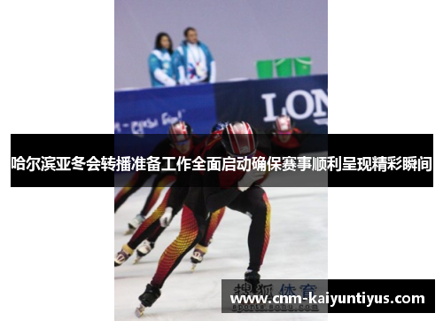 哈尔滨亚冬会转播准备工作全面启动确保赛事顺利呈现精彩瞬间