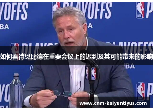 如何看待恩比德在重要会议上的迟到及其可能带来的影响