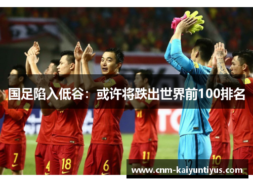 国足陷入低谷：或许将跌出世界前100排名