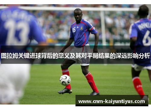 图拉姆关键进球背后的意义及其对平局结果的深远影响分析