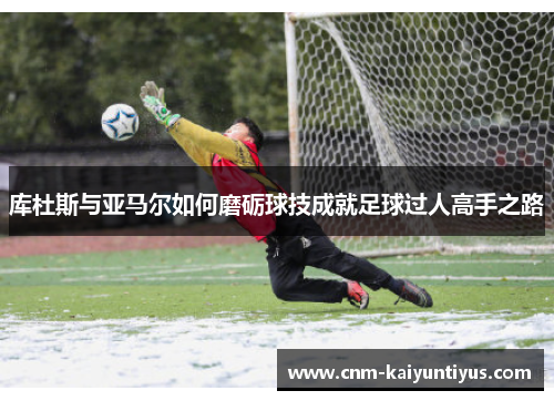库杜斯与亚马尔如何磨砺球技成就足球过人高手之路