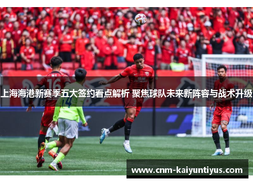 上海海港新赛季五大签约看点解析 聚焦球队未来新阵容与战术升级