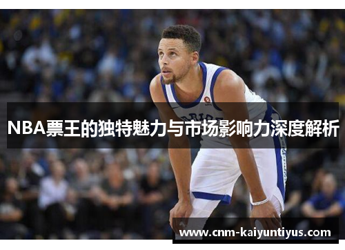 NBA票王的独特魅力与市场影响力深度解析