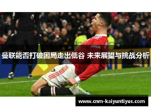 曼联能否打破困局走出低谷 未来展望与挑战分析