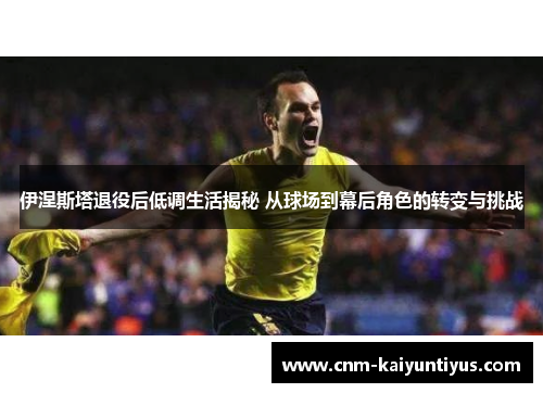伊涅斯塔退役后低调生活揭秘 从球场到幕后角色的转变与挑战