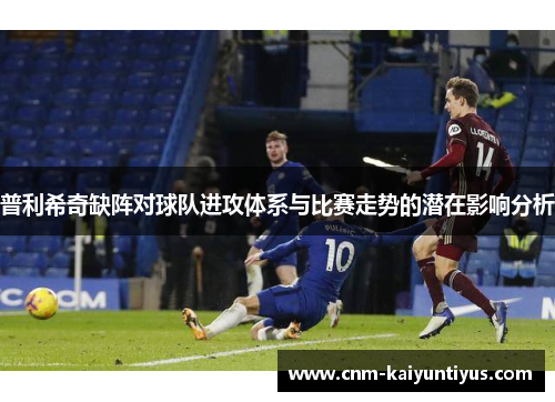 普利希奇缺阵对球队进攻体系与比赛走势的潜在影响分析