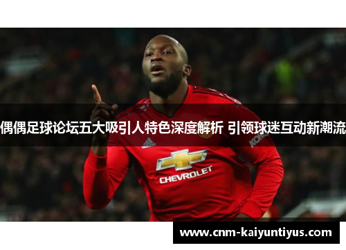 偶偶足球论坛五大吸引人特色深度解析 引领球迷互动新潮流