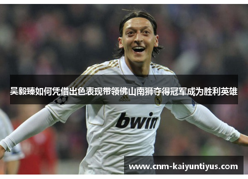 吴毅臻如何凭借出色表现带领佛山南狮夺得冠军成为胜利英雄