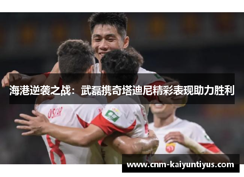 海港逆袭之战：武磊携奇塔迪尼精彩表现助力胜利