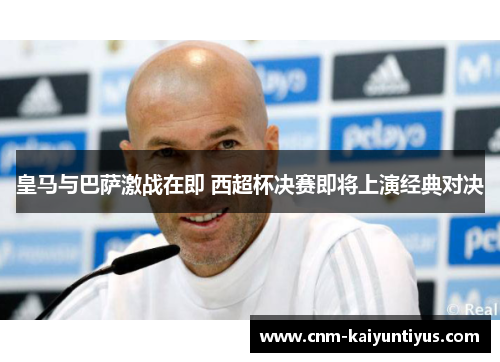 皇马与巴萨激战在即 西超杯决赛即将上演经典对决