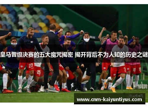 皇马晋级决赛的五大魔咒揭密 揭开背后不为人知的历史之谜