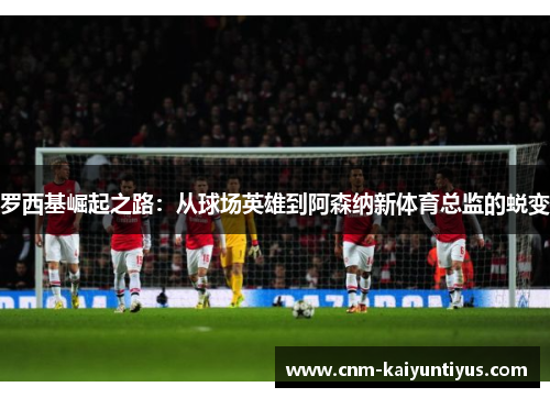 罗西基崛起之路：从球场英雄到阿森纳新体育总监的蜕变