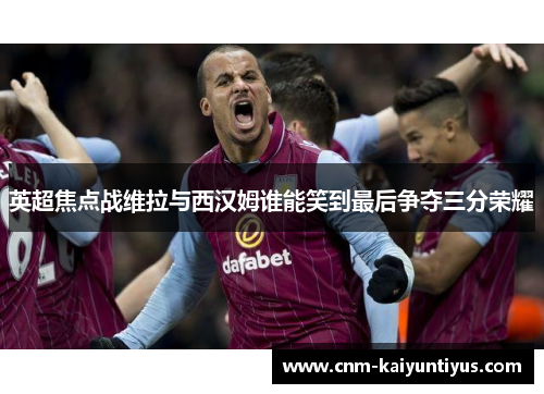 英超焦点战维拉与西汉姆谁能笑到最后争夺三分荣耀