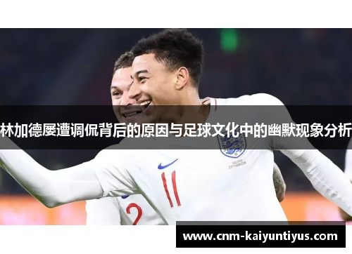林加德屡遭调侃背后的原因与足球文化中的幽默现象分析