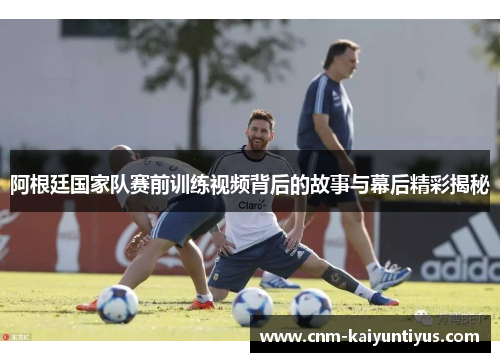 阿根廷国家队赛前训练视频背后的故事与幕后精彩揭秘