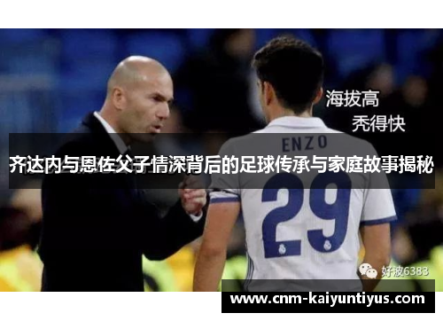 齐达内与恩佐父子情深背后的足球传承与家庭故事揭秘