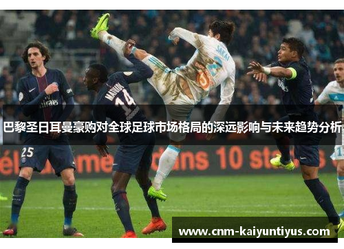 巴黎圣日耳曼豪购对全球足球市场格局的深远影响与未来趋势分析