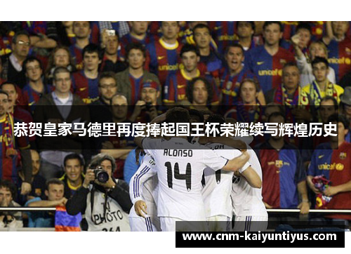 恭贺皇家马德里再度捧起国王杯荣耀续写辉煌历史