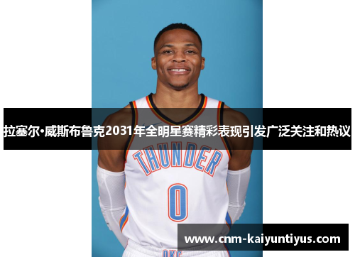 拉塞尔·威斯布鲁克2031年全明星赛精彩表现引发广泛关注和热议