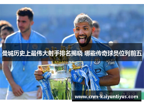曼城历史上最伟大射手排名揭晓 哪些传奇球员位列前五