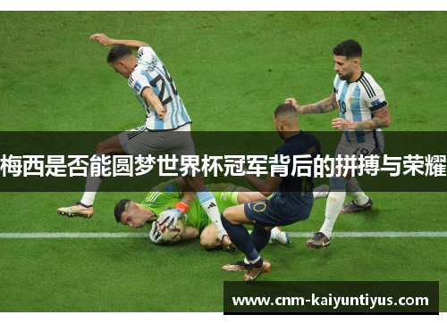 梅西是否能圆梦世界杯冠军背后的拼搏与荣耀