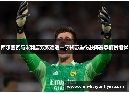 库尔图瓦与米利唐双双遭遇十字韧带重伤缺阵赛季前景堪忧