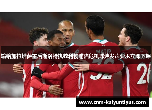 输给加拉塔萨雷后斯洛特执教利物浦陷危机球迷发声要求立即下课