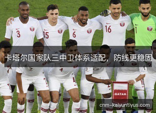 卡塔尔国家队三中卫体系适配,防线更稳固 卡塔尔国家队三中卫体系适配,防线更稳固
